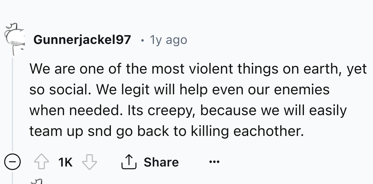 number - Gunnerjackel97 1y ago We are one of the most violent things on earth, yet so social. We legit will help even our enemies when needed. Its creepy, because we will easily team up snd go back to killing eachother. 1K